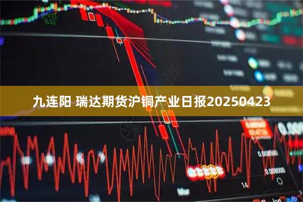 九连阳 瑞达期货沪铜产业日报20250423