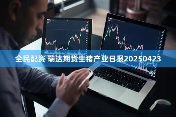 全民配资 瑞达期货生猪产业日报20250423
