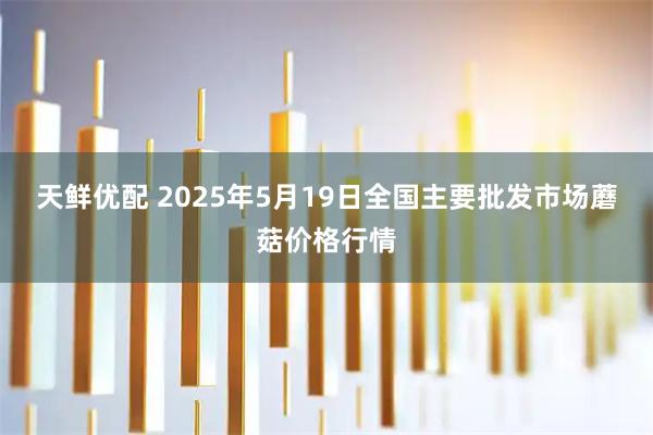 天鲜优配 2025年5月19日全国主要批发市场蘑菇价格行情