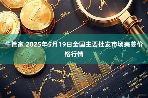 牛管家 2025年5月19日全国主要批发市场蒜薹价格行情