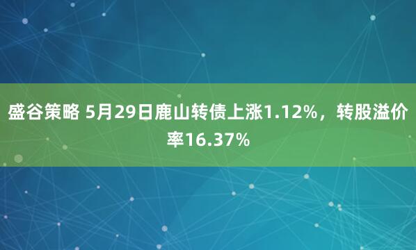 盛谷策略 5月29日鹿山转债上涨1.12%，转股溢价率16.37%