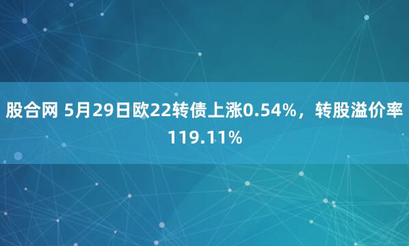 股合网 5月29日欧22转债上涨0.54%，转股溢价率119.11%
