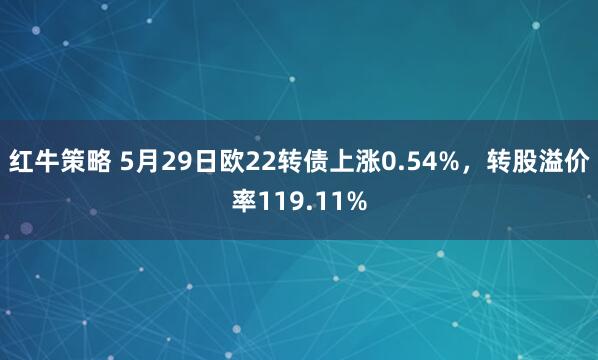 红牛策略 5月29日欧22转债上涨0.54%，转股溢价率119.11%