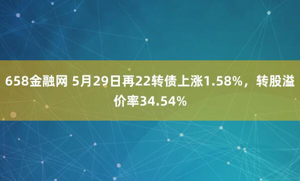 658金融网 5月29日再22转债上涨1.58%，转股溢价率34.54%