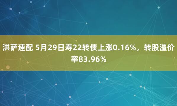 洪萨速配 5月29日寿22转债上涨0.16%，转股溢价率83.96%