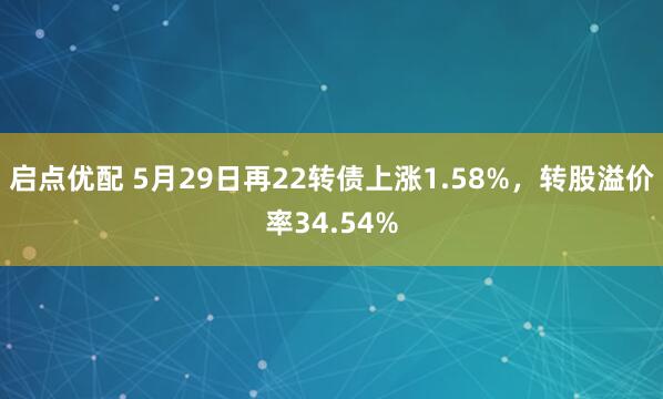 启点优配 5月29日再22转债上涨1.58%，转股溢价率34.54%