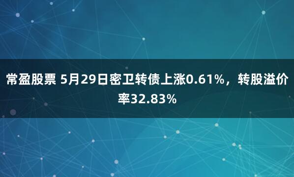 常盈股票 5月29日密卫转债上涨0.61%，转股溢价率32.83%