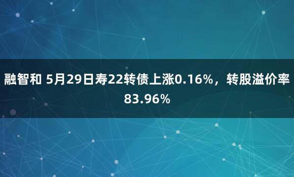 融智和 5月29日寿22转债上涨0.16%，转股溢价率83.96%