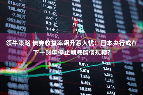 领牛策略 债券收益率飙升惹人忧！日本央行或在下一财年停止削减购债规模?