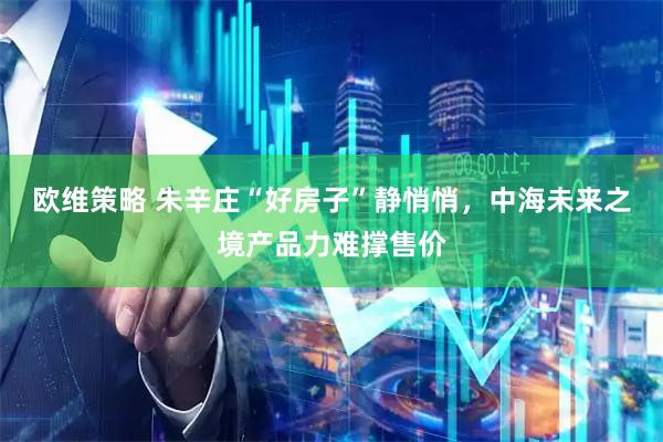 欧维策略 朱辛庄“好房子”静悄悄，中海未来之境产品力难撑售价