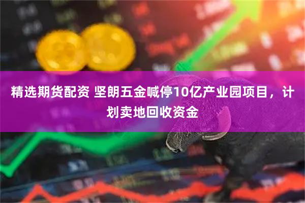 精选期货配资 坚朗五金喊停10亿产业园项目，计划卖地回收资金