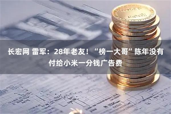 长宏网 雷军：28年老友！“榜一大哥”陈年没有付给小米一分钱广告费