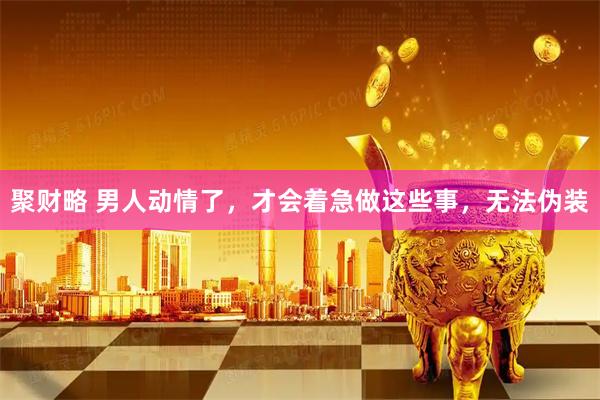 聚财略 男人动情了，才会着急做这些事，无法伪装