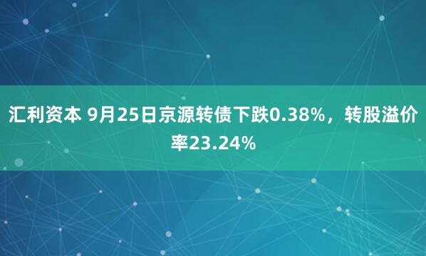 汇利资本 9月25日京源转债下跌0.38%，转股溢价率23.24%