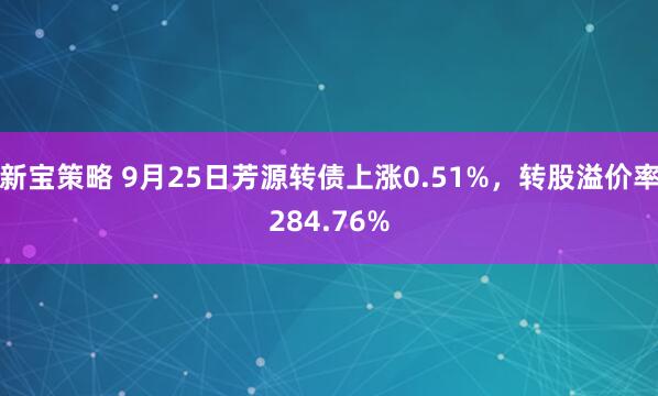 新宝策略 9月25日芳源转债上涨0.51%，转股溢价率284.76%