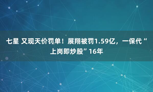七星 又现天价罚单！展翔被罚1.59亿，一保代“上岗即炒股”16年