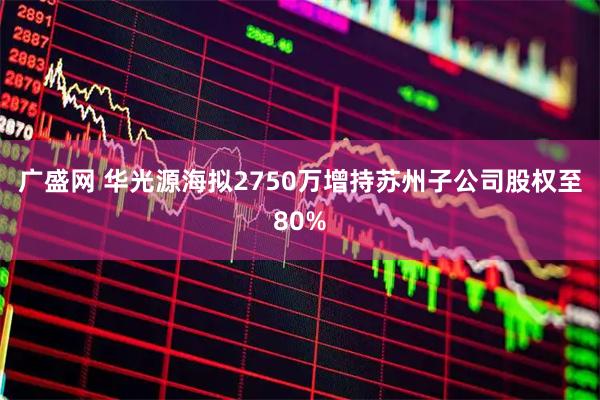 广盛网 华光源海拟2750万增持苏州子公司股权至80%