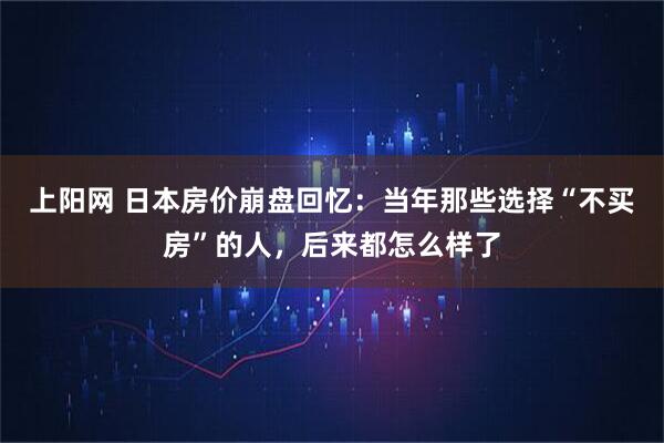 上阳网 日本房价崩盘回忆：当年那些选择“不买房”的人，后来都怎么样了