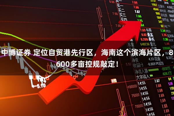 中博证券 定位自贸港先行区，海南这个滨海片区，8600多亩控规敲定！