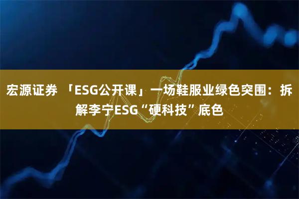 宏源证券 「ESG公开课」一场鞋服业绿色突围：拆解李宁ESG“硬科技”底色