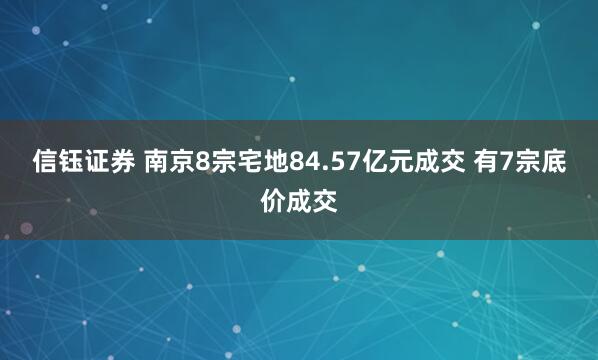 信钰证券 南京8宗宅地84.57亿元成交 有7宗底价成交