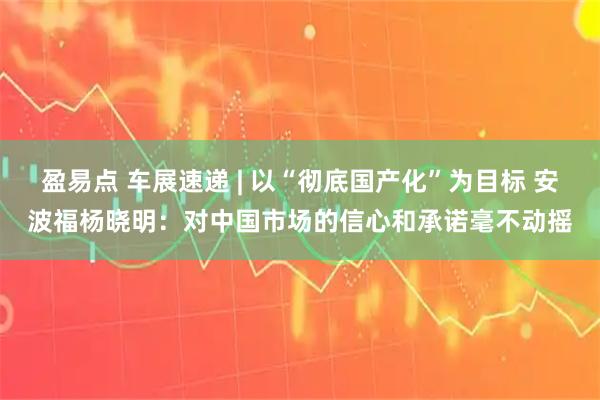 盈易点 车展速递 | 以“彻底国产化”为目标 安波福杨晓明：对中国市场的信心和承诺毫不动摇