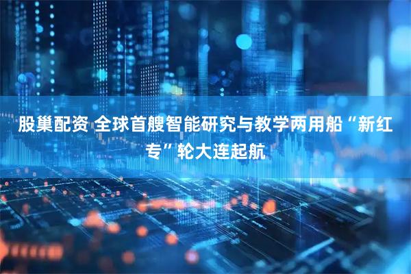 股巢配资 全球首艘智能研究与教学两用船“新红专”轮大连起航