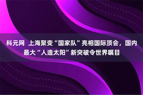 科元网 上海聚变“国家队”亮相国际顶会,国内最大“人造太阳”新突破令世界瞩目