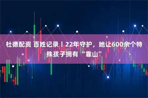 杜德配资 百姓记录丨22年守护，她让600余个特殊孩子拥有 “靠山”
