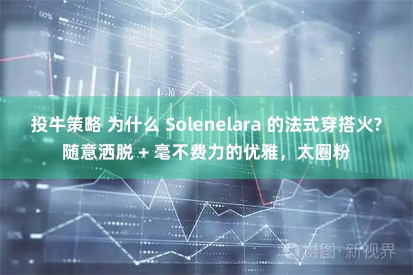 投牛策略 为什么 Solenelara 的法式穿搭火?随意洒脱 + 毫不费力的优雅，太圈粉