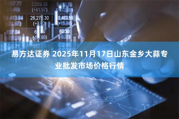易方达证券 2025年11月17日山东金乡大蒜专业批发市场价格行情