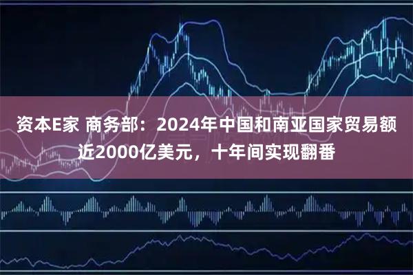 资本E家 商务部：2024年中国和南亚国家贸易额近2000亿美元，十年间实现翻番