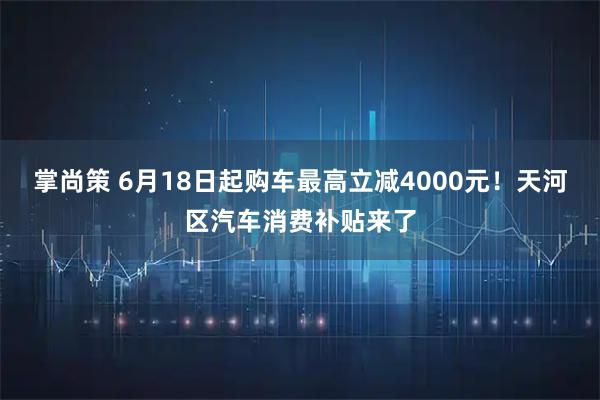 掌尚策 6月18日起购车最高立减4000元!天河区汽车消费补贴来了