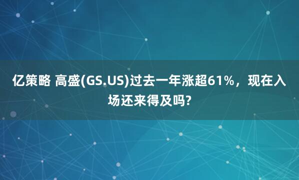 亿策略 高盛(GS.US)过去一年涨超61%,现在入场还来得及吗?