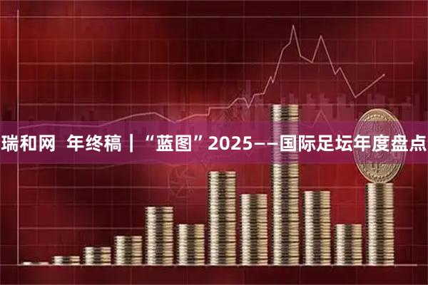 瑞和网  年终稿｜“蓝图”2025——国际足坛年度盘点