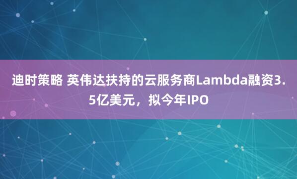 迪时策略 英伟达扶持的云服务商Lambda融资3.5亿美元，拟今年IPO