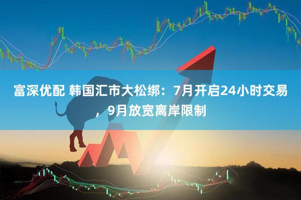 富深优配 韩国汇市大松绑：7月开启24小时交易，9月放宽离岸限制