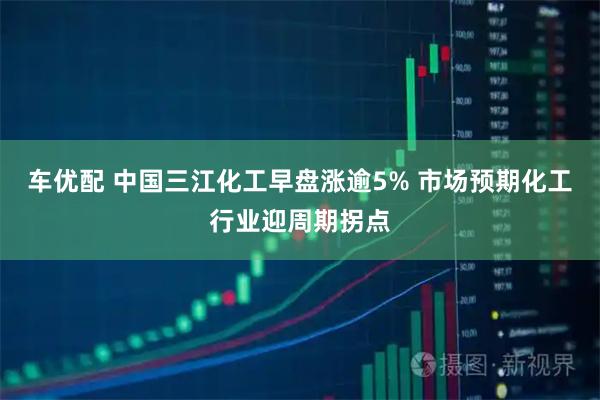 车优配 中国三江化工早盘涨逾5% 市场预期化工行业迎周期拐点