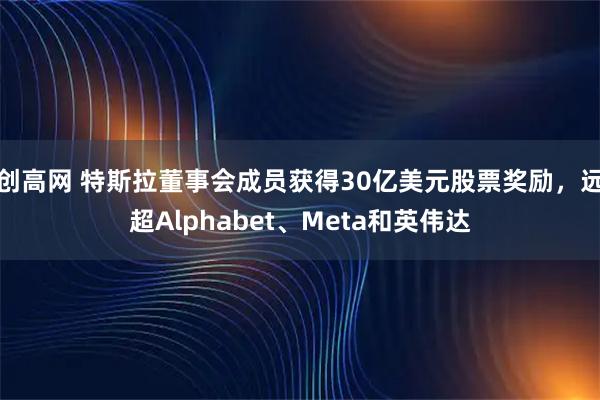 创高网 特斯拉董事会成员获得30亿美元股票奖励，远超Alphabet、Meta和英伟达