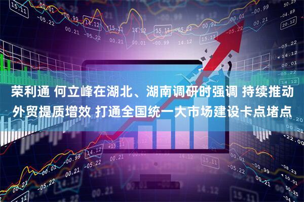 荣利通 何立峰在湖北、湖南调研时强调 持续推动外贸提质增效 打通全国统一大市场建设卡点堵点