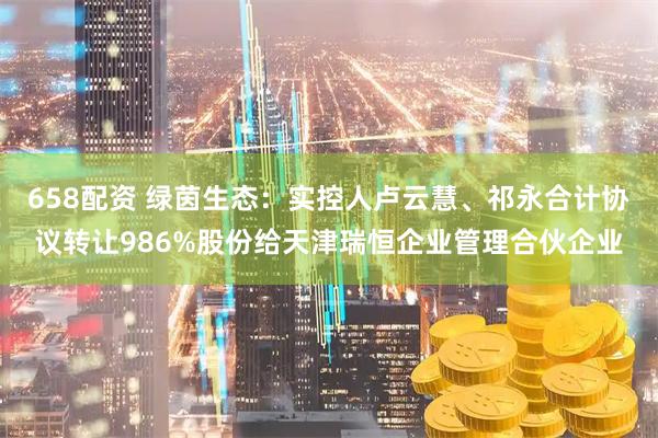 658配资 绿茵生态：实控人卢云慧、祁永合计协议转让986%股份给天津瑞恒企业管理合伙企业