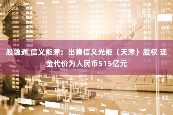 股融通 信义能源：出售信义光能（天津）股权 现金代价为人民币515亿元