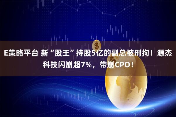 E策略平台 新“股王”持股5亿的副总被刑拘！源杰科技闪崩超7%，带崩CPO！