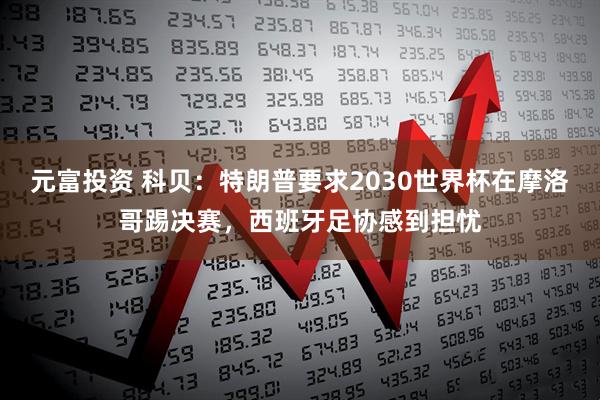 元富投资 科贝:特朗普要求2030世界杯在摩洛哥踢决赛,西班牙足协感到担忧