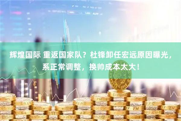 辉煌国际 重返国家队?杜锋卸任宏远原因曝光,系正常调整,换帅成本太大!