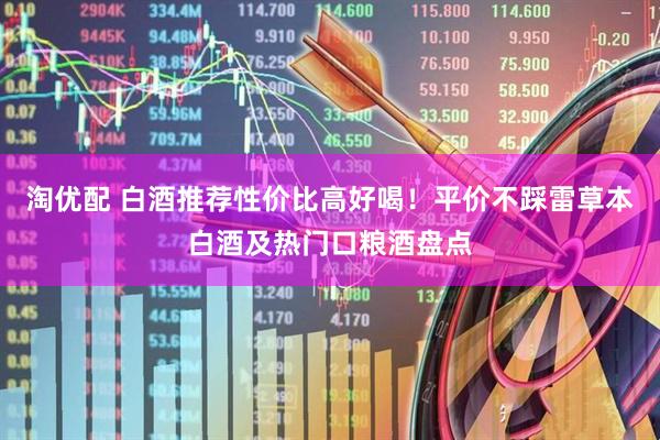 淘优配 白酒推荐性价比高好喝！平价不踩雷草本白酒及热门口粮酒盘点