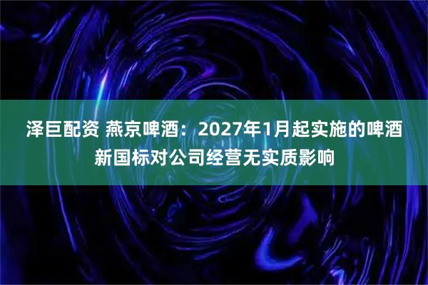 泽巨配资 燕京啤酒：2027年1月起实施的啤酒新国标对公司经营无实质影响