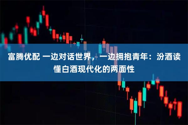 富腾优配 一边对话世界，一边拥抱青年：汾酒读懂白酒现代化的两面性