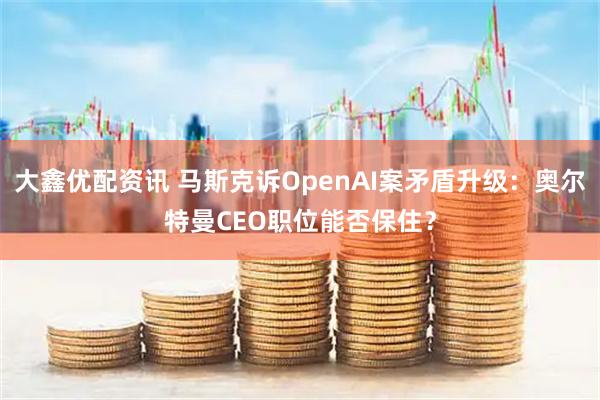 大鑫优配资讯 马斯克诉OpenAI案矛盾升级：奥尔特曼CEO职位能否保住？