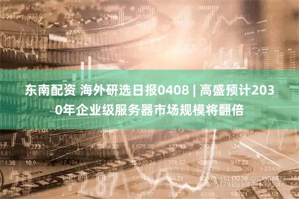 东南配资 海外研选日报0408 | 高盛预计2030年企业级服务器市场规模将翻倍